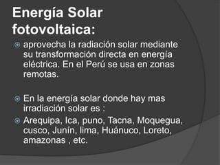 Energía Solar
fotovoltaica:
   aprovecha la radiación solar mediante
    su transformación directa en energía
    eléctrica. En el Perú se usa en zonas
    remotas.

 En la energía solar donde hay mas
  irradiación solar es :
 Arequipa, Ica, puno, Tacna, Moquegua,
  cusco, Junín, lima, Huánuco, Loreto,
  amazonas , etc.
 