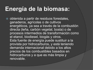Energía de la biomasa:
   obtenida a partir de residuos forestales,
    ganaderos, agrícolas o de cultivos
    energéticos, ya sea a través de la combustión
    directa (leña, carbón vegetal, bosta) o de
    procesos intermedios de transformación como
    el etanol, biodiesel, biogás y otros.
    Esta fuente de energía puede sustituir a la
    provista por hidrocarburos, y está teniendo
    demanda internacional debido a los altos
    precios de los combustibles basados en
    hidrocarburos y a que es más limpia y
    renovable.
 