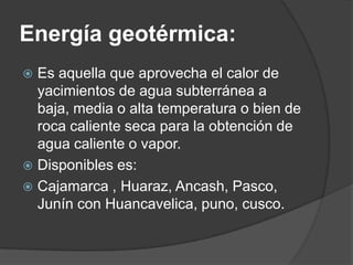 Energía geotérmica:
 Es aquella que aprovecha el calor de
  yacimientos de agua subterránea a
  baja, media o alta temperatura o bien de
  roca caliente seca para la obtención de
  agua caliente o vapor.
 Disponibles es:
 Cajamarca , Huaraz, Ancash, Pasco,
  Junín con Huancavelica, puno, cusco.
 