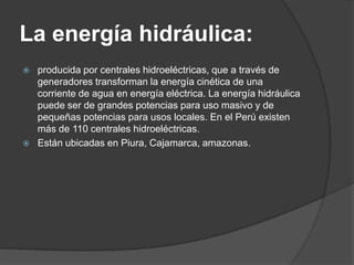 La energía hidráulica:
   producida por centrales hidroeléctricas, que a través de
    generadores transforman la energía cinética de una
    corriente de agua en energía eléctrica. La energía hidráulica
    puede ser de grandes potencias para uso masivo y de
    pequeñas potencias para usos locales. En el Perú existen
    más de 110 centrales hidroeléctricas.
   Están ubicadas en Piura, Cajamarca, amazonas.
 