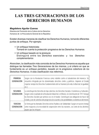 LAS TRES GENERACIONES DE LOS
DERECHOS HUMANOS
Magdalena Aguilar Cuevas
Directora de Promoción de la Cultura de los Derechos
Humanos de la Procuraduría General de la República
Existen diversas maneras de clasificar los Derechos Humanos, tomando diferentes
puntos de enfoque. Por ejemplo:
• Un enfoque historicista:
Tomará en cuenta la protección progresiva de los Derechos Humanos
• Un enfoque basado en la jerarquía:
Distinguirá entre los Derechos esenciales y los Derechos
complementarios
Ahora bien, la clasificación más conocida de los Derechos Humanos es aquella que
distingue las llamadas Tres Generaciones de los mismos, y el criterio en que se
fundamenta es un enfoque periódico, basado en la progresiva cobertura de los
Derechos Humanos. A esta clasificación nos referimos.
PRIMERA
GENERACIÓN
Surgen con la Revolución Francesa como rebelión contra el absolutismo del monarca. Se
encuentra integrada por los denominados derechos civiles y políticos. Imponen al Estado
respetar siempre los Derechos Fundamentales del ser humano (a la vida, la libertad, la igualdad,
etc.)
SEGUNDA
GENERACIÓN
La constituyen los Derechos de tipo colectivo, los Derechos Sociales, Económicos y Culturales.
Surgen como resultado de la Revolución Industrial, en México, la Constitución de 1917 incluyó
los Derechos Sociales por primera vez en el mundo. Constituyen una obligación de hacer del
Estado y son de satisfacción progresiva de acuerdo a las posibilidades económicas del mismo
TERCERA
GENERACIÓN
Se forma por los llamados Derechos de los Pueblos o de Solidaridad. Surgen en nuestro tiempo
como respuesta a la necesidad de cooperación entre las naciones, así como de los distintos
grupos que las integran
Doctrina
93
 