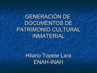GENERACIÓN DE
DOCUMENTOS DE
PATRIMONIO CULTURAL
INMATERIAL
Hilario Topete Lara
ENAH-INAH

 