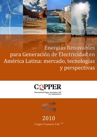 Energías Renovables
  para Generación de Electricidad en
América Latina: mercado, tecnologías
                      y perspectivas




                                        2010
                              Copper Connects Life TM
   Energías Renovables para Generación de Electricidad en América Latina   Página i
 