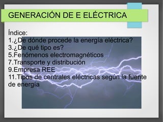 GENERACIÓN DE E ELÉCTRICA
Índice:
1.¿De dónde procede la energía eléctrica?
3.¿De qué tipo es?
5.Fenómenos electromagnéticos
7.Transporte y distribución
9.Empresa REE
11.Tipos de centrales eléctricas según la fuente
de energía
 