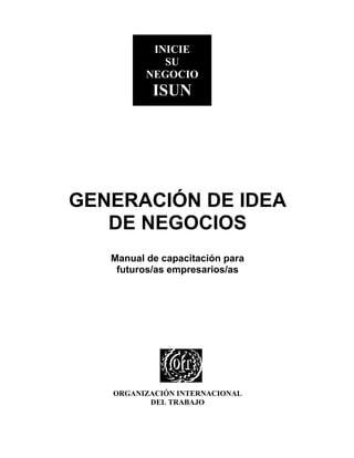 ISUN
           INICIE
             SU
          NEGOCIO
           ISUN




GENERACIÓN DE IDEA
   DE NEGOCIOS
   Manual de capacitación para
    futuros/as empresarios/as




   ORGANIZACIÓN INTERNACIONAL
          DEL TRABAJO
 