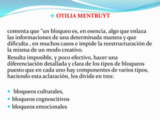  OTILIA MENTRUYT
comenta que "un bloqueo es, en esencia, algo que enlaza
las informaciones de una determinada manera y que
dificulta , en muchos casos e impide la reestructuración de
la misma de un modo creativo.
Resulta imposible, y poco efectivo, hacer una
diferenciación detallada y clara de los tipos de bloqueos
puesto que en cada uno hay componentes de varios tipos,
haciendo esta aclaración, los divide en tres:
 bloqueos culturales,
 bloqueos cognoscitivos
 bloqueos emocionales
 
