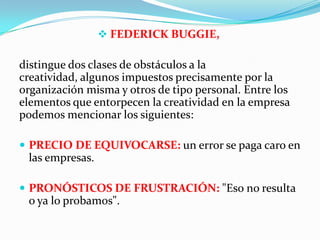  FEDERICK BUGGIE,
distingue dos clases de obstáculos a la
creatividad, algunos impuestos precisamente por la
organización misma y otros de tipo personal. Entre los
elementos que entorpecen la creatividad en la empresa
podemos mencionar los siguientes:
 PRECIO DE EQUIVOCARSE: un error se paga caro en
las empresas.
 PRONÓSTICOS DE FRUSTRACIÓN: "Eso no resulta
o ya lo probamos".
 