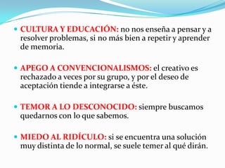  CULTURA Y EDUCACIÓN: no nos enseña a pensar y a
resolver problemas, si no más bien a repetir y aprender
de memoria.
 APEGO A CONVENCIONALISMOS: el creativo es
rechazado a veces por su grupo, y por el deseo de
aceptación tiende a integrarse a éste.
 TEMOR A LO DESCONOCIDO: siempre buscamos
quedarnos con lo que sabemos.
 MIEDO AL RIDÍCULO: si se encuentra una solución
muy distinta de lo normal, se suele temer al qué dirán.
 