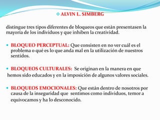 ALVIN L. SIMBERG
distingue tres tipos diferentes de bloqueos que están presentasen la
mayoría de los individuos y que inhiben la creatividad.
 BLOQUEO PERCEPTUAL: Que consisten en no ver cuál es el
problema o qué es lo que anda mal en la utilización de nuestros
sentidos.
 BLOQUEOS CULTURALES: Se originan en la manera en que
hemos sido educados y en la imposición de algunos valores sociales.
 BLOQUEOS EMOCIONALES: Que están dentro de nosotros por
causa de la inseguridad que sentimos como individuos, temor a
equivocamos y ha lo desconocido.
 