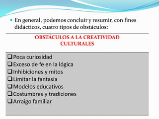  En general, podemos concluir y resumir, con fines
didácticos, cuatro tipos de obstáculos:
OBSTÁCULOS A LA CREATIVIDAD
CULTURALES
Poca curiosidad
Exceso de fe en la lógica
Inhibiciones y mitos
Limitar la fantasía
Modelos educativos
Costumbres y tradiciones
Arraigo familiar
 