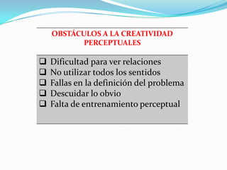 OBSTÁCULOS A LA CREATIVIDAD
PERCEPTUALES
 Dificultad para ver relaciones
 No utilizar todos los sentidos
 Fallas en la definición del problema
 Descuidar lo obvio
 Falta de entrenamiento perceptual
 