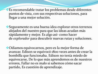 Es recomendable tratar los problemas desde diferentes
puntos de vista, con sus respectivas soluciones, para
llegar a una mejor solución.
Seguramente es una buena idea explorar otros terrenos
alejados del nuestro para que las ideas acudan más
rápidamente y mejor. Es algo así- como hacer
de explorador para descubrir nuevas rutas y soluciones.
Odiamos equivocarnos, pero es la mejor forma de
avanzar. Edison se equivocó 1800 veces antes de crear la
bombilla que funcionaba. Edison no tenía miedo de
equivocarse, De lo que más aprendemos es de nuestros
errores, Fallar no es malo si sabemos cómo sacar
partido, Es cuestión de aprendizaje.
 