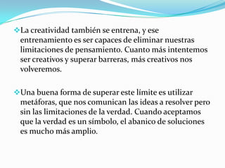 La creatividad también se entrena, y ese
entrenamiento es ser capaces de eliminar nuestras
limitaciones de pensamiento. Cuanto más intentemos
ser creativos y superar barreras, más creativos nos
volveremos.
Una buena forma de superar este límite es utilizar
metáforas, que nos comunican las ideas a resolver pero
sin las limitaciones de la verdad. Cuando aceptamos
que la verdad es un símbolo, el abanico de soluciones
es mucho más amplio.
 