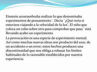 Einstein acostumbraba realizar lo que denominaba
experimentos de pensamiento´. Decía ´¿Qué vería si
estuviera viajando a la velocidad de la luz'. El niño que
coloca un cubo sobre otro para comprobar que pasa´ está
llevando acabo un experimento.
La provocación es una especie de experimento mental.
Así como muchas nuevas ideas son producto del azar, de
un accidento o un error; estos hechos producen una
discontinuidad que nos obliga a rebasar los límites
habituales de lo razonable establecidos por nuestra
experiencia.
 