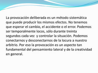 La provocación deliberada es un método sistemática
que puede producir los mismos efectos. No tenemos
que esperar el cambio, el accidente o el error. Podemos
ser temporalmente locos, sólo durante treinta
segundos cada vez y controlar la situación. Podemos
conectarnos y desconectarnos de la locura a nuestro
arbitrio. Por eso la provocación es un aspecto tan
fundamental del pensamiento lateral y de la creatividad
en general.
 