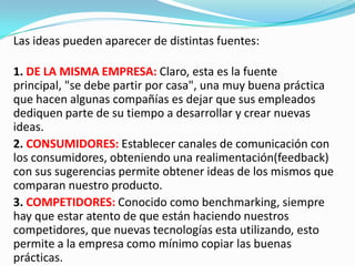 Las ideas pueden aparecer de distintas fuentes:
1. DE LA MISMA EMPRESA: Claro, esta es la fuente
principal, "se debe partir por casa", una muy buena práctica
que hacen algunas compañías es dejar que sus empleados
dediquen parte de su tiempo a desarrollar y crear nuevas
ideas.
2. CONSUMIDORES: Establecer canales de comunicación con
los consumidores, obteniendo una realimentación(feedback)
con sus sugerencias permite obtener ideas de los mismos que
comparan nuestro producto.
3. COMPETIDORES: Conocido como benchmarking, siempre
hay que estar atento de que están haciendo nuestros
competidores, que nuevas tecnologías esta utilizando, esto
permite a la empresa como mínimo copiar las buenas
prácticas.
 