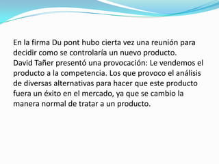 En la firma Du pont hubo cierta vez una reunión para
decidir como se controlaría un nuevo producto.
David Tañer presentó una provocación: Le vendemos el
producto a la competencia. Los que provoco el análisis
de diversas alternativas para hacer que este producto
fuera un éxito en el mercado, ya que se cambio la
manera normal de tratar a un producto.
 