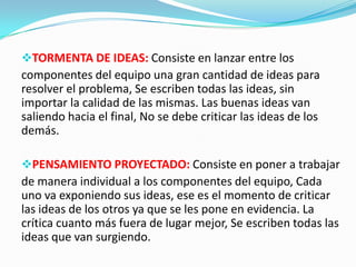 TORMENTA DE IDEAS: Consiste en lanzar entre los
componentes del equipo una gran cantidad de ideas para
resolver el problema, Se escriben todas las ideas, sin
importar la calidad de las mismas. Las buenas ideas van
saliendo hacia el final, No se debe criticar las ideas de los
demás.
PENSAMIENTO PROYECTADO: Consiste en poner a trabajar
de manera individual a los componentes del equipo, Cada
uno va exponiendo sus ideas, ese es el momento de criticar
las ideas de los otros ya que se les pone en evidencia. La
crítica cuanto más fuera de lugar mejor, Se escriben todas las
ideas que van surgiendo.
 