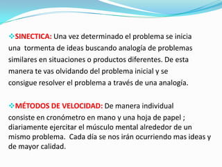 SINECTICA: Una vez determinado el problema se inicia
una tormenta de ideas buscando analogía de problemas
similares en situaciones o productos diferentes. De esta
manera te vas olvidando del problema inicial y se
consigue resolver el problema a través de una analogía.
MÉTODOS DE VELOCIDAD: De manera individual
consiste en cronómetro en mano y una hoja de papel ;
diariamente ejercitar el músculo mental alrededor de un
mismo problema. Cada día se nos irán ocurriendo mas ideas y
de mayor calidad.
 