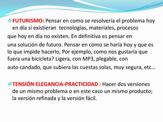 FUTURISMO: Pensar en como se resolvería el problema hoy
en día si existieran tecnologías, materiales, procesos
que hoy en día no existen. En definitiva es pensar en
una solución de futuro. Pensar en como se haría hoy y que es
lo que impide hacerlo, Por ejemplo, como nos gustaría que
fuera una bicicleta? Ligera, con MP3, plegable, con
auto candado, que subiera las cuestas solas, muy segura, etc…
TENSIÓN ELEGANCIA-PRACTICIDAD : Hacer dos versiones
de un mismo problema o en este caso un mismo producto;
la versión refinada y la versión fácil.
 