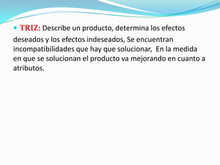  TRIZ: Describe un producto, determina los efectos
deseados y los efectos indeseados, Se encuentran
incompatibilidades que hay que solucionar, En la medida
en que se solucionan el producto va mejorando en cuanto a
atributos.
 