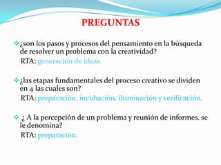 PREGUNTAS
¿son los pasos y procesos del pensamiento en la búsqueda
de resolver un problema con la creatividad?
RTA: generación de ideas.
¿las etapas fundamentales del proceso creativo se dividen
en 4 las cuales son?
RTA: preparación, incubación, iluminación y verificación.
 ¿ A la percepción de un problema y reunión de informes. se
le denomina?
RTA: preparación.
 