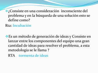 ¿Consiste en una consideración inconsciente del
problema y en la búsqueda de una solución esto se
define como?
Rta: Incubación
Es un método de generación de ideas y Consiste en
lanzar entre los componentes del equipo una gran
cantidad de ideas para resolver el problema, a esta
metodología se le llama ?
RTA : tormenta de ideas
 
