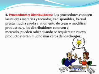 4. Proveedores y Distribuidores: Los proveedores conocen
las nuevas materias y tecnologías disponibles, lo cual
presta mucha ayuda al momento de crear o modificar
productos, y, los distribuidores conocen el
mercado, pueden saber cuando se requiere un nuevo
producto y están mucho más cerca de los clientes.
 