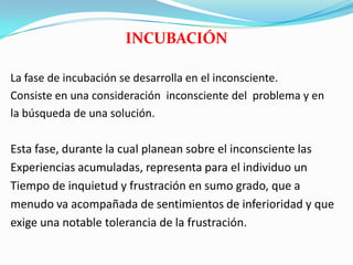 INCUBACIÓN
La fase de incubación se desarrolla en el inconsciente.
Consiste en una consideración inconsciente del problema y en
la búsqueda de una solución.
Esta fase, durante la cual planean sobre el inconsciente las
Experiencias acumuladas, representa para el individuo un
Tiempo de inquietud y frustración en sumo grado, que a
menudo va acompañada de sentimientos de inferioridad y que
exige una notable tolerancia de la frustración.
 