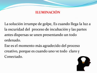 ILUMINACIÓN
La solución irrumpe de golpe, Es cuando llega la luz a
la oscuridad del proceso de incubación y las partes
antes dispersas se unen presentando un todo
ordenado.
Ese es el momento más agradecido del proceso
creativo, porque es cuando uno ve todo claro y
Conectado.
 