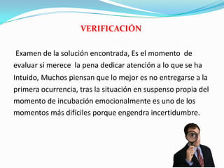 VERIFICACIÓN
Examen de la solución encontrada, Es el momento de
evaluar si merece la pena dedicar atención a lo que se ha
Intuido, Muchos piensan que lo mejor es no entregarse a la
primera ocurrencia, tras la situación en suspenso propia del
momento de incubación emocionalmente es uno de los
momentos más difíciles porque engendra incertidumbre.
 
