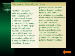 El romance del Duero (Gerardo Diego) Río Duero, río Duero nadie a acompañarte baja, nadie se detiene a oír tu eterna estrofa de agua. Indiferente o cobarde, la ciudad vuelve la espalda. No quiere ver en tu espejo su muralla desdentada. Tú, viejo Duero, sonríes entre tus barbas de plata, moliendo con tus romances las cosechas mal logradas. Y entre los santos de piedra y los álamos de magia pasas llevando en tus ondas palabras de amor, palabras. Quién pudiera como tú, a la vez quieto y en marcha, cantar siempre el mismo verso pero con distinta agua. Río Duero, río Duero, nadie a estar contigo baja, ya nadie quiere atender tu eterna estrofa olvidada. Sino los enamorados que preguntan por sus almas y siembran en tus espumas palabras de amor, palabras. 