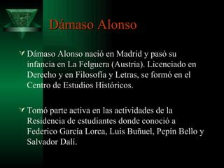 Dámaso Alonso Dámaso Alonso nació en Madrid y pasó su infancia en La Felguera (Austria). Licenciado en Derecho y en Filosofía y Letras, se formó en el Centro de Estudios Históricos. Tomó parte activa en las actividades de la Residencia de estudiantes donde conoció a Federico García Lorca, Luis Buñuel, Pepín Bello y Salvador Dalí. 