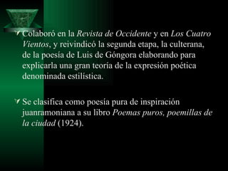 Colaboró en la  Revista de Occidente  y en  Los Cuatro Vientos , y reivindicó la segunda etapa, la culterana, de la poesía de Luis de Góngora elaborando para explicarla una gran teoría de la expresión poética denominada estilística.  Se clasifica como poesía pura de inspiración juanramoniana a su libro  Poemas puros, poemillas de la ciudad  (1924). 