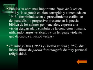 Publica su obra más importante,  Hijos de la ira  en 1944 y  la segunda edición corregida y aumentada en 1946.  (inspirándose en el procedimiento estilístico del paralelismo progresivo presente en la poesía bíblica de los salmos penitenciales, expresa una visión desgarrada y sombría de la condición humana, utilizando largos versículos y un lenguaje violento que da cabida al léxico vulgar) Hombre y Dios  (1955) y  Oscura noticia  (1959), dos líricos libros de  poesía desarraigada  de muy personal religiosidad. 