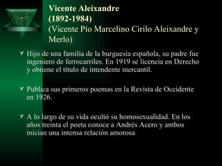Vicente Aleixandre (1892-1984) (Vicente Pío Marcelino Cirilo Aleixandre y Merlo) Hijo de una familia de la burguesía española, su padre fue ingeniero de ferrocarriles. En 1919 se licencia en Derecho y obtiene el título de intendente mercantil. Publica sus primeros poemas en la Revista de Occidente en 1926. A lo largo de su vida ocultó su homosexualidad. En los años treinta el poeta conoce a Andrés Acero y ambos inician una intensa relación amorosa 