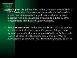 Poesía pura . Su primer libro,  Ámbito , compuesto entre 1924 y 1927. Predomina el verso corto asonantado y la estética de la poesía pura juanramoniana y guilleniana, además de ecos ultraístas y de la poesía clásica española de la Edad de Oro, especialmente Fray Luis de León y Góngora.  Poesía superrealista . En los años de  1928 y 1932, se produce un cambio radical en su concepción poética. Adopta como forma de expresión el poema en prosa ( Pasión de la Tierra , de 1935) y el verso libre ( Espadas como labios , de 1932;  La destrucción o el amor , de 1935,  Sombra del Paraíso , de 1944). 