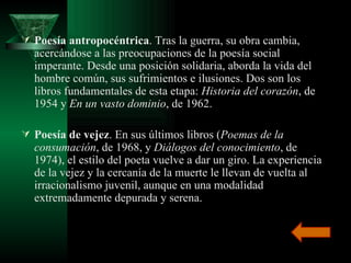 Poesía antropocéntrica . Tras la guerra, su obra cambia, acercándose a las preocupaciones de la poesía social imperante. Desde una posición solidaria, aborda la vida del hombre común, sus sufrimientos e ilusiones. Dos son los libros fundamentales de esta etapa:  Historia del corazón , de 1954 y  En un vasto dominio , de 1962. Poesía de vejez . En sus últimos libros ( Poemas de la consumación , de 1968, y  Diálogos del conocimiento , de 1974), el estilo del poeta vuelve a dar un giro. La experiencia de la vejez y la cercanía de la muerte le llevan de vuelta al irracionalismo juvenil, aunque en una modalidad extremadamente depurada y serena.  