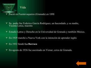 Vida Nació en Fuentevaqueros (Granada) en 1898  Su  padre fue Federico García Rodríguez, un hacendado, y su madre, Vicenta Lorca, maestra  Estudió Letras y Derecho en la Universidad de Granada y también Música.  En 1929 marchó a Nueva York con la intención de aprender inglés  En 1932 fundó  La Barraca   En agosto de 1936 fue asesinado en Viznar, cerca de Granada. 