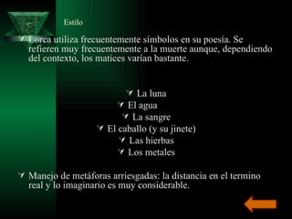 Estilo  Lorca utiliza frecuentemente símbolos en su poesía. Se refieren muy frecuentemente a la muerte aunque, dependiendo del contexto, los matices varían bastante. La luna El agua La sangre El caballo (y su jinete) Las hierbas Los metales Manejo de metáforas arriesgadas: la distancia en el termino real y lo imaginario es muy considerable. 