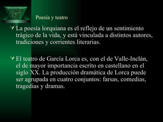 Poesía y teatro La poesía lorquiana es el reflejo de un sentimiento trágico de la vida, y está vinculada a distintos autores, tradiciones y corrientes literarias.  El teatro de García Lorca es, con el de Valle-Inclán, el de mayor importancia escrito en castellano en el siglo XX. La producción dramática de Lorca puede ser agrupada en cuatro conjuntos: farsas, comedias, tragedias y dramas. 