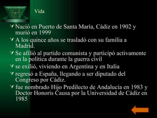 Vida Nació en Puerto de Santa María, Cádiz en 1902 y murió en 1999  A los quince años se trasladó con su familia a Madrid.  Se afilió al partido comunista y participó activamente en la política durante la guerra civil  se exilió, viviendo en Argentina y en Italia  regresó a España, llegando a ser diputado del Congreso por Cádiz.  fue nombrado Hijo Predilecto de Andalucía en 1983 y Doctor Honoris Causa por la Universidad de Cádiz en 1985 
