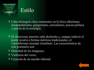 Estilo Cabe distinguir cinco momentos en la lírica albertiana: neopopularismo, gongorismo, surrealismo, poesía política y poesía de la nostalgia. El clasicismo anterior salta deshecho y, aunque todavía el poeta recurra a formas métricas tradicionales, el versolibrismo irrumpe triunfante. Las características de este poemario son: Densidad de las imágenes,  Violencia del verso,  Creación de un mundo infernal.  