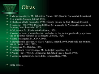Obras # Marinero en tierra, M., Biblioteca Nueva, 1925 (Premio Nacional de Literatura). # La amante, Málaga, Litoral, 1926. # El alba de alhelí, Santander, 1927 (Edición privada de José María de Cossío). # Domecq (1730-1928). Poema del Ilmo. Sr. Vizconde de Almocadén, Jerez de la Frontera, Jerez Industrial, 1928. # Cal y canto, M., Revista de Occidente, 1929. # Yo era un tonto y lo que he visto me ha hecho dos tontos, publicado por primera vez en distintos números de La Gaceta Literaria, 1929. # Sobre los ángeles, M., CIAP, 1929. # El poeta en la calle (1931-1935), Aguilar, Madrid, 1978. Publicado por primera vez en Poesía (1924-1937). # Consignas, M., Octubre, 1933. # Un fantasma recorre Europa, M., La tentativa poética, 1933. # Poesía (1924-1930), M., Ediciones del Árbol( Cruz y Raya), 1935. # Versos de agitación, México, Edit. Defensa Roja, 1935. Entre otras… 
