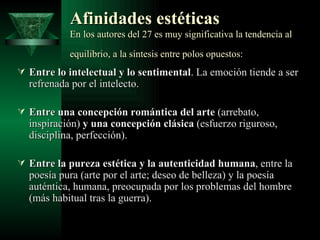 Afinidades estéticas   En los autores del 27 es muy significativa la tendencia al equilibrio, a la síntesis entre polos opuestos:   Entre lo intelectual y lo sentimental . La emoción tiende a ser refrenada por el intelecto. Entre una concepción romántica del arte  (arrebato, inspiración)  y una concepción clásica  (esfuerzo riguroso, disciplina, perfección).  Entre la pureza estética y la autenticidad humana , entre la poesía pura (arte por el arte; deseo de belleza) y la poesía auténtica, humana, preocupada por los problemas del hombre (más habitual tras la guerra).  