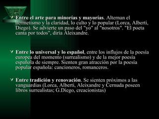 Entre el arte para minorías y mayorías . Alternan el hermetismo y la claridad, lo culto y lo popular (Lorca, Alberti, Diego). Se advierte un paso del "yo" al "nosotros". "El poeta canta por todos", diría Aleixandre.  Entre lo universal y lo español , entre los influjos de la poesía europea del momento (surrealismo) y de la mejor poesía española de siempre. Sienten gran atracción por la poesía popular española: cancioneros, romanceros.  Entre tradición y renovación . Se sienten próximos a las vanguardias (Lorca, Alberti, Aleixandre y Cernuda poseen libros surrealistas; G.Diego, creacionistas) 
