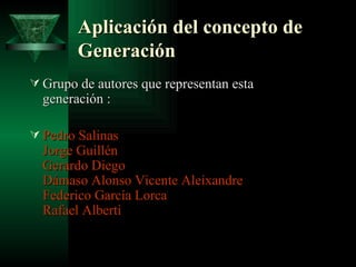 Aplicación del concepto de Generación   Grupo de autores que representan esta generación : Pedro Salinas   Jorge Guillén  Gerardo Diego  Dámaso Alonso  Vicente Aleixandre  Federico García Lorca  Rafael Alberti  