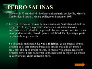   PEDRO SALINAS   Nace en 1892 en Madrid.  Profesor universitario en Sevilla, Murcia, Cambridge, Boston... Muere exiliado en Boston en 1951.  Los tres elementos básicos de su creación son "autenticidad, belleza e ingenio". El ingenio permite ahondar en los sentimientos y acercarse así a lo absoluto, superando las anécdotas concretas. Es un autor perfeccionista, pero de gran sensibilidad. Es el principal poeta del amor de su generación. Su obra más importante,  La voz a ti debida , es un extenso poema de amor en el que el poeta busca a la amada más allá del mundo real, más allá de la amada misma. El mundo y la amada reales son negados por el poeta para crear la imagen ideal de mujer. La amada se convierte así en un concepto puro. 