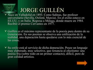 JORGE GUILLÉN  Nace en Valladolid en 1893. Como Salinas, fue profesor universitario (Sevilla, Oxford, Murcia). En el exilio estuvo en EE.UU. y en Italia. Regresa a Málaga, donde muere en 1984. Recibió el premio Cervantes en 1977. Guillén es el máximo representante de la poesía pura dentro de su Generación. En sus poemas se observa una estilización de la realidad, una depuración hasta quedarse con lo más esencial de las cosas.  Su estilo está al servicio de dicha depuración. Posee un lenguaje muy elaborado, muy selectivo, que renuncia al efectismo: una poesía fría (sobre todo en un primer contacto), difícil, pero de gran calidad artística.  