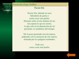 Poesía fría (Jorge Guillén) Poesía fría  Poesía fría, labrada en seco hilandería de goma o como coser una piedra. Distante sobre el aire delante de mí, nos separa lo que no siento, lo que solo en la abstracción de mí presiento, lo tumbático del tiempo. Me la paso pensando con las manos, palpando con la memoria de mis manos, mirando por los pulgares tumbados. Todo eso; como coser una piedra. 